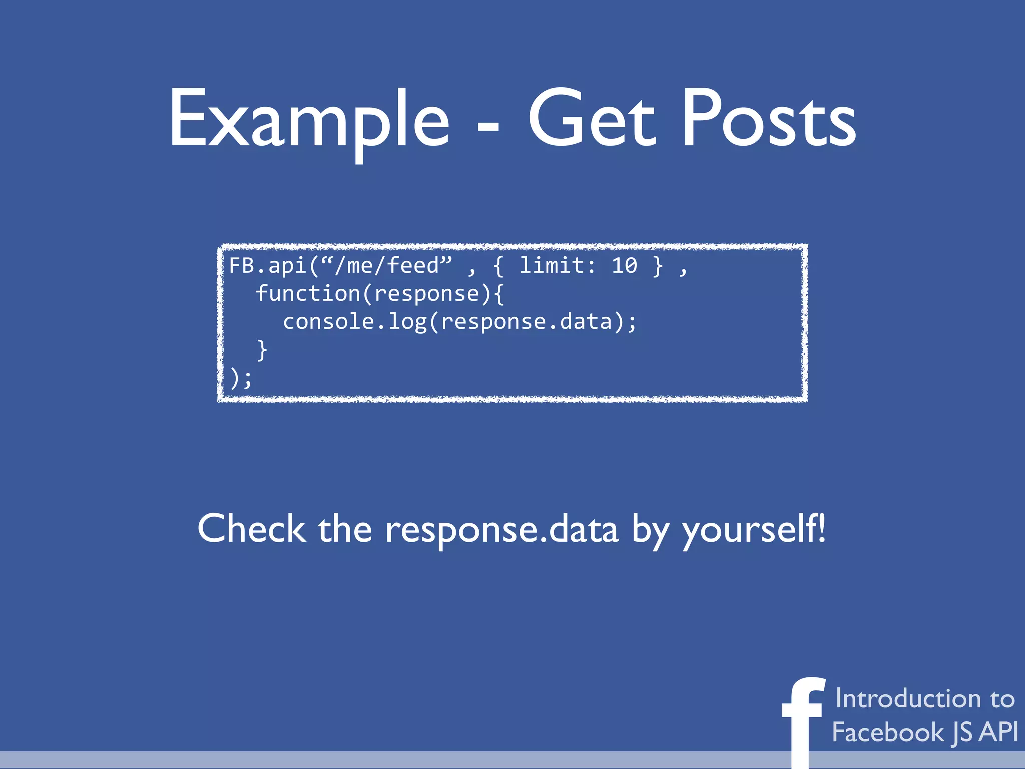 Example - Get Posts
 FB.api(“/me/feed”	
  ,	
  {	
  limit:	
  10	
  }	
  ,
    function(response){
      console.log(response.data);
    }
 );




Check the response.data by yourself!




                                                         f   Introduction to
                                                             Facebook JS API
 
