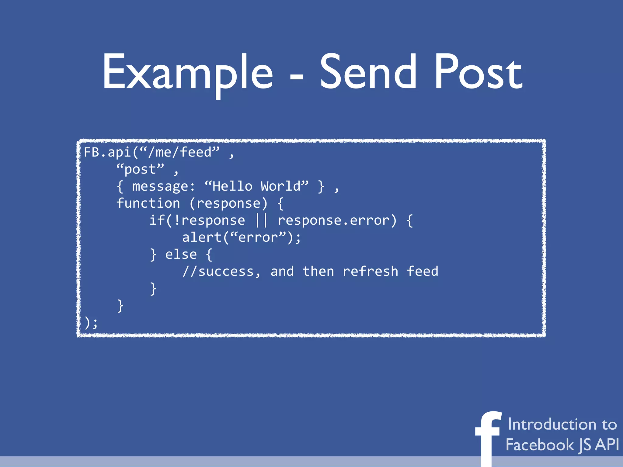 Example - Send Post
FB.api(“/me/feed”	
  ,	
  
    “post”	
  ,	
  
    {	
  message:	
  “Hello	
  World”	
  }	
  ,
    function	
  (response)	
  {	
  
           if(!response	
  ||	
  response.error)	
  {
                  alert(“error”);
           }	
  else	
  {
                  //success,	
  and	
  then	
  refresh	
  feed
           }
    }
);




                                                                 f   Introduction to
                                                                     Facebook JS API
 