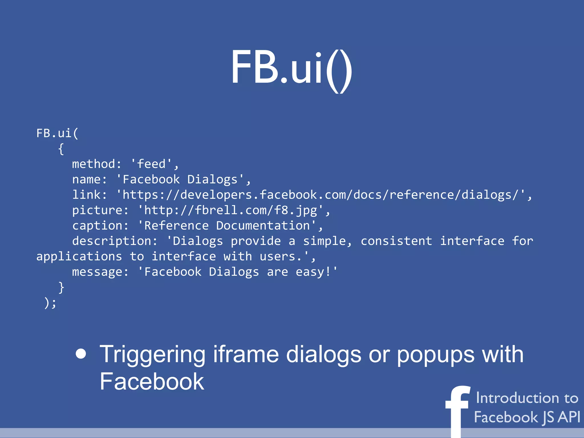 FB.ui()
FB.ui(
	
  	
  	
  {
	
  	
  	
  	
  	
  method:	
  'feed',
	
  	
  	
  	
  	
  name:	
  'Facebook	
  Dialogs',
	
  	
  	
  	
  	
  link:	
  'https://developers.facebook.com/docs/reference/dialogs/',
	
  	
  	
  	
  	
  picture:	
  'http://fbrell.com/f8.jpg',
	
  	
  	
  	
  	
  caption:	
  'Reference	
  Documentation',
	
  	
  	
  	
  	
  description:	
  'Dialogs	
  provide	
  a	
  simple,	
  consistent	
  interface	
  for	
  
applications	
  to	
  interface	
  with	
  users.',
	
  	
  	
  	
  	
  message:	
  'Facebook	
  Dialogs	
  are	
  easy!'
	
  	
  	
  }
	
  );



        • Triggering iframe dialogs or popups with
             Facebook

                                                                                        f     Introduction to
                                                                                              Facebook JS API
 