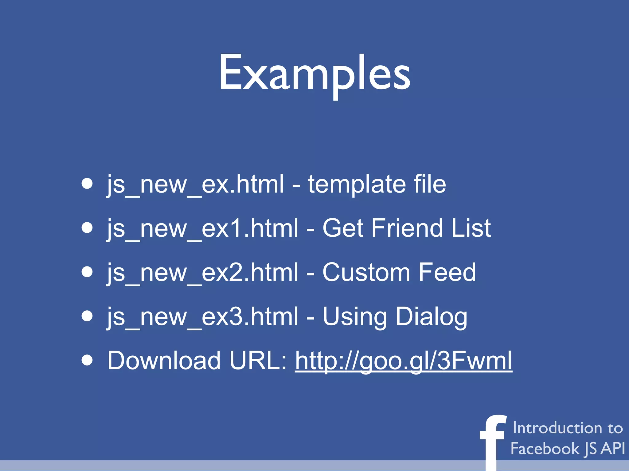 Examples

• js_new_ex.html - template file
• js_new_ex1.html - Get Friend List
• js_new_ex2.html - Custom Feed
• js_new_ex3.html - Using Dialog
• Download URL: http://goo.gl/3Fwml

                                f   Introduction to
                                    Facebook JS API
 