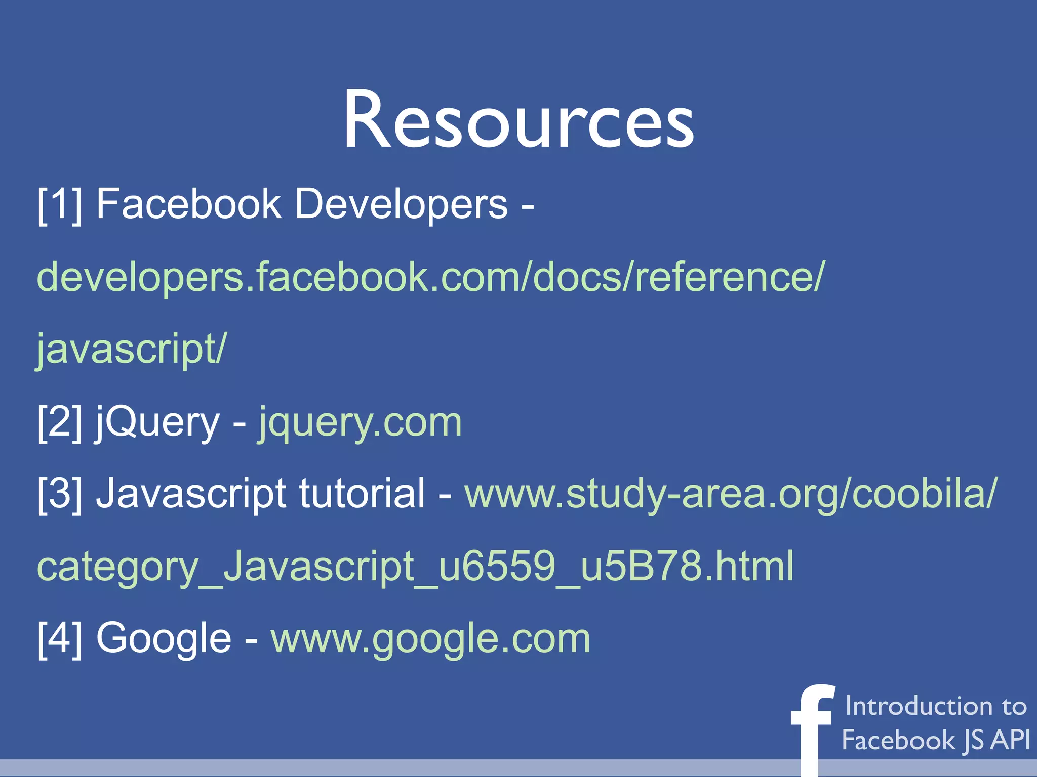 Resources
[1] Facebook Developers -
developers.facebook.com/docs/reference/
javascript/
[2] jQuery - jquery.com
[3] Javascript tutorial - www.study-area.org/coobila/
category_Javascript_u6559_u5B78.html
[4] Google - www.google.com

                                         f   Introduction to
                                             Facebook JS API
 