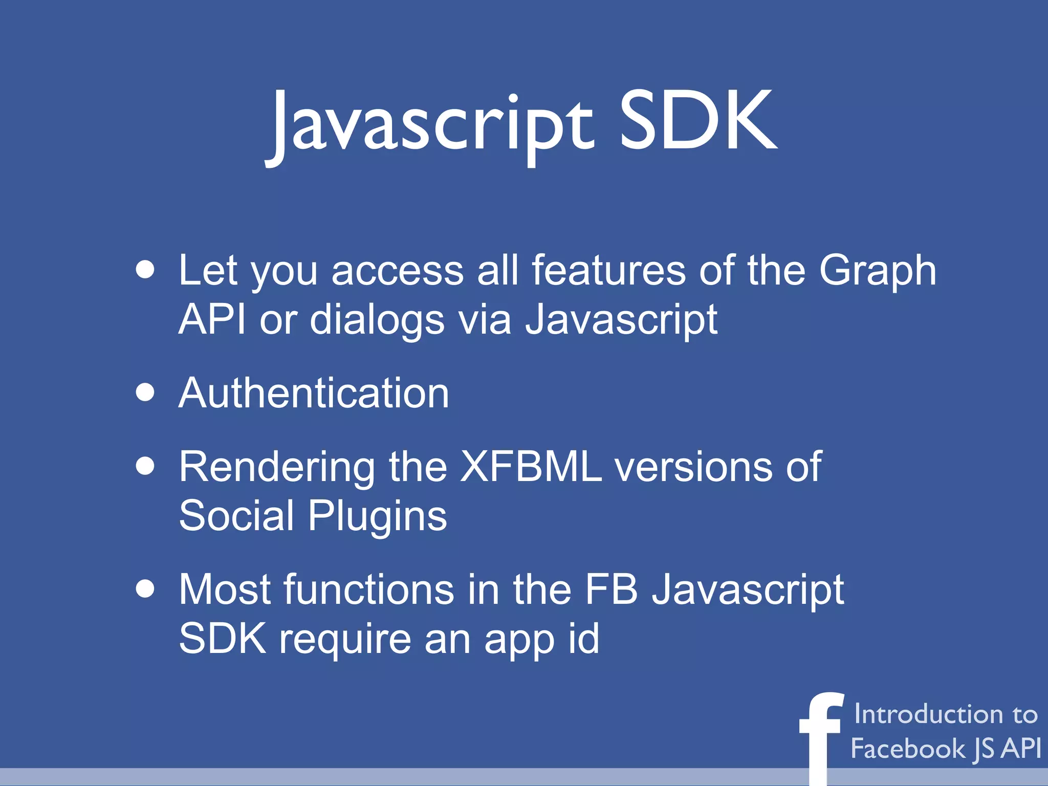 Javascript SDK
• Let you access all features of the Graph
  API or dialogs via Javascript
• Authentication
• Rendering the XFBML versions of
  Social Plugins
• Most functions in the FB Javascript
  SDK require an app id


                                  f     Introduction to
                                        Facebook JS API
 