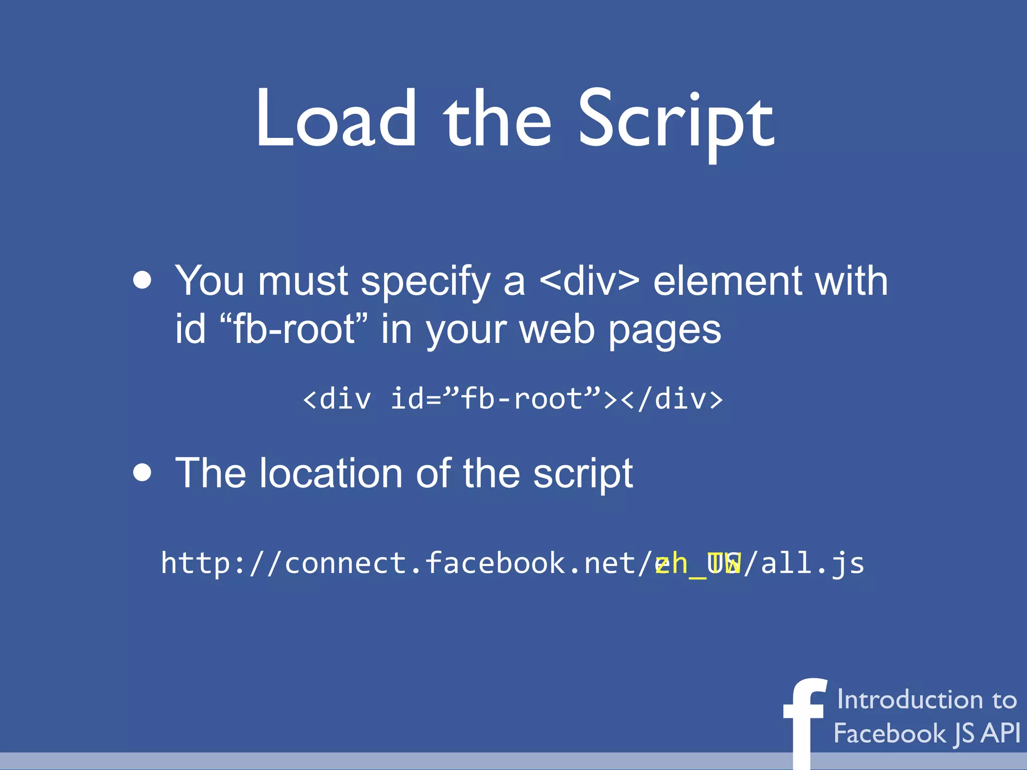Load the Script
• You must specify a <div> element with
  id “fb-root” in your web pages
           <div	
  id=”fb-­‐root”></div>

• The location of the script
 http://connect.facebook.net/	
  	
  	
  	
  	
  /all.js
                             zh_TW
                             en_US




                                                 f   Introduction to
                                                     Facebook JS API
 