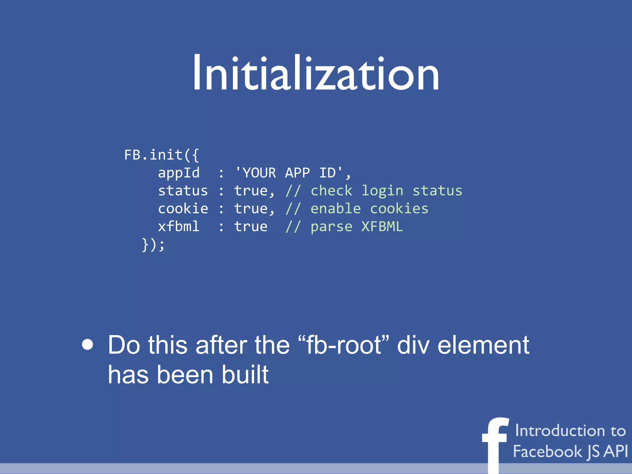 Initialization
    FB.init({
    	
  	
  	
  	
  appId	
  	
  :	
  'YOUR	
  APP	
  ID',
    	
  	
  	
  	
  status	
  :	
  true,	
  //	
  check	
  login	
  status
    	
  	
  	
  	
  cookie	
  :	
  true,	
  //	
  enable	
  cookies
    	
  	
  	
  	
  xfbml	
  	
  :	
  true	
  	
  //	
  parse	
  XFBML
    	
  	
  });




• Do this after the “fb-root” div element
  has been built


                                                                             f   Introduction to
                                                                                 Facebook JS API
 