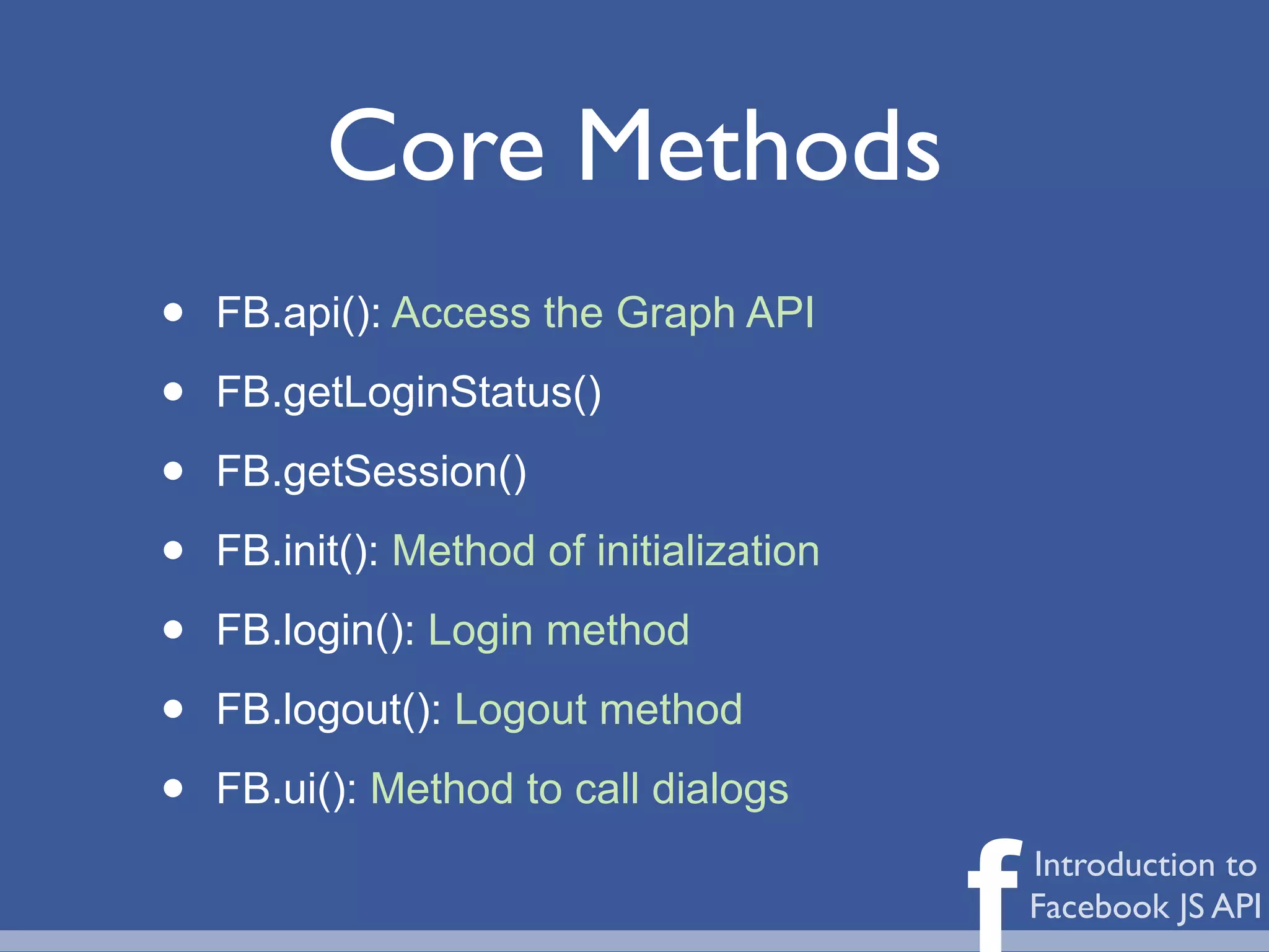 Core Methods
•   FB.api(): Access the Graph API

•   FB.getLoginStatus()

•   FB.getSession()

•   FB.init(): Method of initialization

•   FB.login(): Login method

•   FB.logout(): Logout method

•   FB.ui(): Method to call dialogs


                                          f   Introduction to
                                              Facebook JS API
 