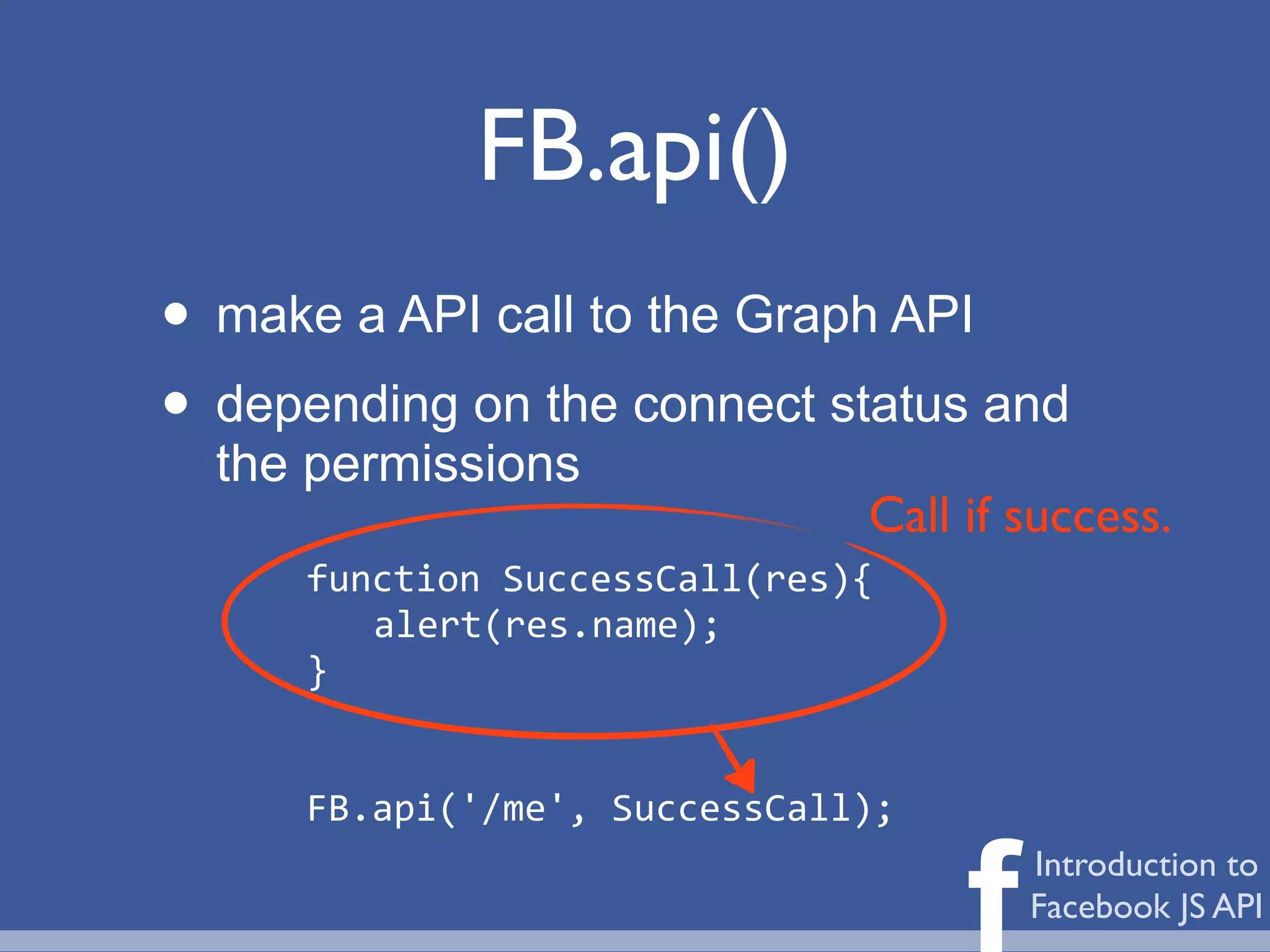FB.api()
• make a API call to the Graph API
• depending on the connect status and
  the permissions
                                 Call if success.
     function	
  SuccessCall(res){
        alert(res.name);
     }


     FB.api('/me',	
  SuccessCall);


                                      f   Introduction to
                                          Facebook JS API
 