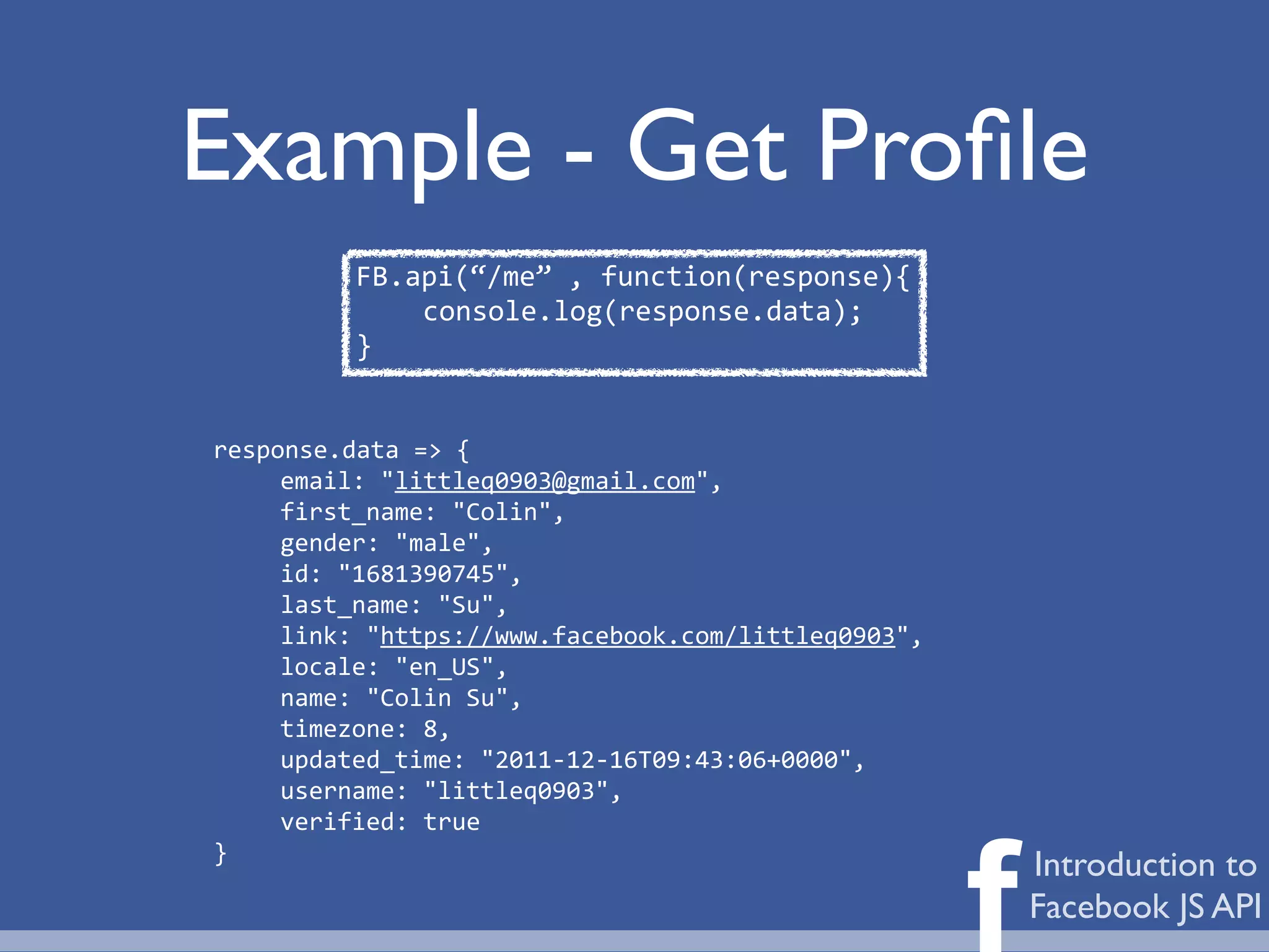 Example - Get Proﬁle
          FB.api(“/me”	
  ,	
  function(response){
              console.log(response.data);
          }


response.data	
  =>	
  {
     email:	
  "littleq0903@gmail.com",
     first_name:	
  "Colin",
     gender:	
  "male",
     id:	
  "1681390745",
     last_name:	
  "Su",
     link:	
  "https://www.facebook.com/littleq0903",
     locale:	
  "en_US",
     name:	
  "Colin	
  Su",
     timezone:	
  8,
     updated_time:	
  "2011-­‐12-­‐16T09:43:06+0000",
     username:	
  "littleq0903",
     verified:	
  true



                                                        f
}
                                                            Introduction to
                                                            Facebook JS API
 
