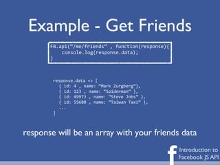 Example - Get Friends
       FB.api(“/me/friends”	
  ,	
  function(response){
           console.log(response.data);
       }



        response.data	
  =>	
  [
          {	
  id:	
  4	
  ,	
  name:	
  “Mark	
  Zurgberg”},
          {	
  id:	
  123	
  ,	
  name:	
  “Spiderman”	
  },
          {	
  id:	
  49973	
  ,	
  name:	
  “Steve	
  Jobs”	
  },
          {	
  id:	
  55688	
  ,	
  name:	
  “Taiwan	
  Taxi”	
  },
          ...
        ]



response will be an array with your friends data


                                                                      f   Introduction to
                                                                          Facebook JS API
 