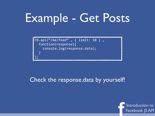 Example - Get Posts
 FB.api(“/me/feed”	
  ,	
  {	
  limit:	
  10	
  }	
  ,
    function(response){
      console.log(response.data);
    }
 );




Check the response.data by yourself!




                                                         f   Introduction to
                                                             Facebook JS API
 
