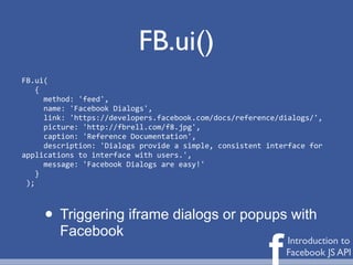 FB.ui()
FB.ui(
	
  	
  	
  {
	
  	
  	
  	
  	
  method:	
  'feed',
	
  	
  	
  	
  	
  name:	
  'Facebook	
  Dialogs',
	
  	
  	
  	
  	
  link:	
  'https://developers.facebook.com/docs/reference/dialogs/',
	
  	
  	
  	
  	
  picture:	
  'http://fbrell.com/f8.jpg',
	
  	
  	
  	
  	
  caption:	
  'Reference	
  Documentation',
	
  	
  	
  	
  	
  description:	
  'Dialogs	
  provide	
  a	
  simple,	
  consistent	
  interface	
  for	
  
applications	
  to	
  interface	
  with	
  users.',
	
  	
  	
  	
  	
  message:	
  'Facebook	
  Dialogs	
  are	
  easy!'
	
  	
  	
  }
	
  );



        • Triggering iframe dialogs or popups with
             Facebook

                                                                                        f     Introduction to
                                                                                              Facebook JS API
 