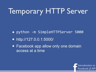Temporary HTTP Server

 • python	
  -­‐m	
  SimpleHTTPServer	
  5000

 • http://127.0.0.1:5000/
 • Facebook app allow only one domain
   access at a time




                                      f   Introduction to
                                          Facebook JS API
 