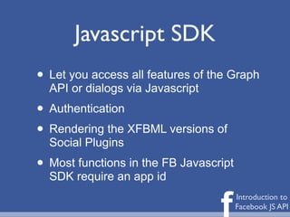 Javascript SDK
• Let you access all features of the Graph
  API or dialogs via Javascript
• Authentication
• Rendering the XFBML versions of
  Social Plugins
• Most functions in the FB Javascript
  SDK require an app id


                                  f     Introduction to
                                        Facebook JS API
 