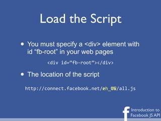 Load the Script
• You must specify a <div> element with
  id “fb-root” in your web pages
           <div	
  id=”fb-­‐root”></div>

• The location of the script
 http://connect.facebook.net/	
  	
  	
  	
  	
  /all.js
                             zh_TW
                             en_US




                                                 f   Introduction to
                                                     Facebook JS API
 