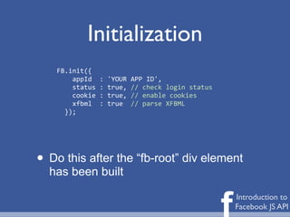 Initialization
    FB.init({
    	
  	
  	
  	
  appId	
  	
  :	
  'YOUR	
  APP	
  ID',
    	
  	
  	
  	
  status	
  :	
  true,	
  //	
  check	
  login	
  status
    	
  	
  	
  	
  cookie	
  :	
  true,	
  //	
  enable	
  cookies
    	
  	
  	
  	
  xfbml	
  	
  :	
  true	
  	
  //	
  parse	
  XFBML
    	
  	
  });




• Do this after the “fb-root” div element
  has been built


                                                                             f   Introduction to
                                                                                 Facebook JS API
 