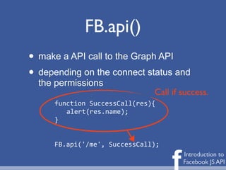 FB.api()
• make a API call to the Graph API
• depending on the connect status and
  the permissions
                                 Call if success.
     function	
  SuccessCall(res){
        alert(res.name);
     }


     FB.api('/me',	
  SuccessCall);


                                      f   Introduction to
                                          Facebook JS API
 