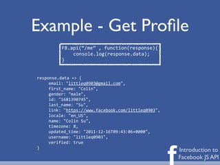 Example - Get Proﬁle
          FB.api(“/me”	
  ,	
  function(response){
              console.log(response.data);
          }


response.data	
  =>	
  {
     email:	
  "littleq0903@gmail.com",
     first_name:	
  "Colin",
     gender:	
  "male",
     id:	
  "1681390745",
     last_name:	
  "Su",
     link:	
  "https://www.facebook.com/littleq0903",
     locale:	
  "en_US",
     name:	
  "Colin	
  Su",
     timezone:	
  8,
     updated_time:	
  "2011-­‐12-­‐16T09:43:06+0000",
     username:	
  "littleq0903",
     verified:	
  true



                                                        f
}
                                                            Introduction to
                                                            Facebook JS API
 