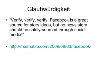 Glaubwürdigkeit “ Verify, verify, verify. Facebook is a great source for story ideas, but no news story should be solely-sourced through social media!” http://mashable.com/2009/08/03/facebook-journalism/ 