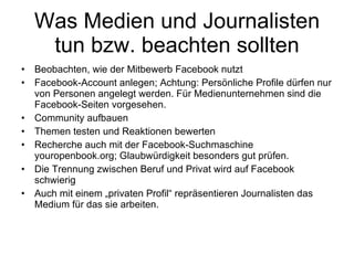 Was Medien und Journalisten tun bzw. beachten sollten Beobachten, wie der Mitbewerb Facebook nutzt Facebook-Account anlegen; Achtung: Persönliche Profile dürfen nur von Personen angelegt werden. Für Medienunternehmen sind die Facebook-Seiten vorgesehen. Community aufbauen Themen testen und Reaktionen bewerten Recherche auch mit der Facebook-Suchmaschine youropenbook.org; Glaubwürdigkeit besonders gut prüfen. Die Trennung zwischen Beruf und Privat wird auf Facebook schwierig Auch mit einem „privaten Profil“ repräsentieren Journalisten das Medium für das sie arbeiten. 
