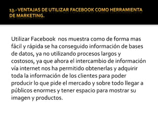 14.-Una de las mejores ventajasUna de las mejores ventajas esta relacionado con el componente económico, ya que todo lo que ha dicho  se hace con unos costos bajísimos, crear el grupo no tiene ningún costo, los integrantes empiezan a multiplicarse si tienen interés en el área. Así se establece comunicación Directa, se les puede enviar todo tipo de mensajes de información y noticias de la empresa, organización, producto o marca.