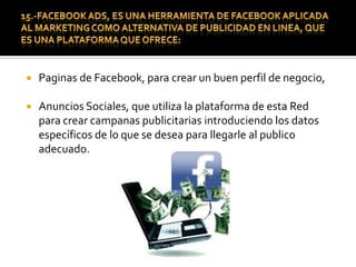 16.- FACEBOOK COMO HERRAMIENTA DE PUBLICIDAD  Y RRPP.En tiempo pasado quedaron las campanas publicitarias unidireccionales y de presencia en lugares específicos en los que solo los verían pequeños grupos homogéneos, la introducción del Internet y de la Web 2.0, ha hecho que la publicidad adquiere características de interactividad y personalización, en las cuales las personas deciden a que grupos quieren pertenecer para recibir cierto tipo de información que va de acuerdo con sus necesidades e intereses. 