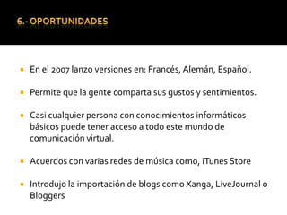6.- OPORTUNIDADESEn el 2007 lanzo versiones en: Francés, Alemán, Español.Permite que la gente comparta sus gustos y sentimientos.Casi cualquier persona con conocimientos informáticos básicos puede tener acceso a todo este mundo de comunicación virtual.Acuerdos con varias redes de música como, iTunesStoreIntrodujo la importación de blogs como Xanga, LiveJournal o Bloggers