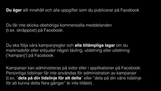 Du äger allt innehåll och alla uppgifter som du publicerar på Facebook
Du får inte skicka obehöriga kommersiella meddelanden  
(t.ex. skräppost) på Facebook.
Du ska följa våra kampanjregler och alla tillämpliga lagar om du
marknadsför eller erbjuder någon tävling, utdelning eller utlottning
("kampanj") på Facebook.
Kampanjer kan administreras på sidor eller i applikationer på Facebook.
Personliga tidslinjer får inte användas för administration av kampanjer
(t.ex. ”dela på din tidslinje för att delta” eller ”dela på din väns tidslinje
för att kunna delta ﬂera gånger” är inte tillåtet) .
 