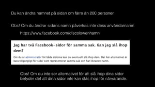 Du kan ändra namnet på sidan om färre än 200 personer
Obs! Om du ändrar sidans namn påverkas inte dess användarnamn.
https://www.facebook.com/discolowenhamn
Obs! Om du inte ser alternativet för att slå ihop dina sidor
betyder det att dina sidor inte kan slås ihop för närvarande.
 