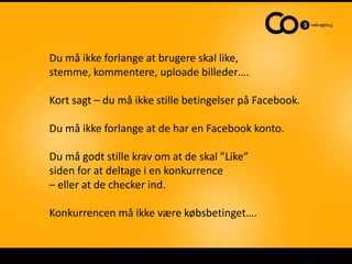 Du må ikke forlange at brugere skal like,
stemme, kommentere, uploade billeder….

Kort sagt – du må ikke stille betingelser på Facebook.

Du må ikke forlange at de har en Facebook konto.

Du må godt stille krav om at de skal ”Like”
siden for at deltage i en konkurrence
– eller at de checker ind.

Konkurrencen må ikke være købsbetinget….
 