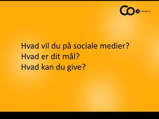 Hvad vil du på sociale medier?
Hvad er dit mål?
Hvad kan du give?
 