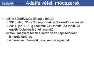 Adatfelvétel, módszerek online kérdőívezés (Google űrlap):   2010. dec. 31-re 3 csoportnak szóló kérdőív elkészült 2011. jan 1-11-ig kitöltötte 241 tanuló (33 tanár, 34 egyéb foglalkozású felhasználó) levelek, megkeresések a kérdőívhez kapcsolódóan  ismerős tanárok ismeretlen informatikusok, rendszergazdák 