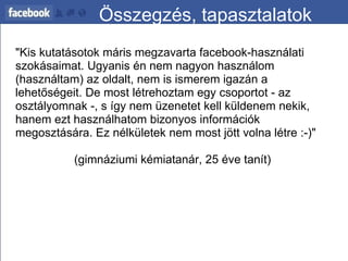 Összegzés, tapasztalatok "Kis kutatásotok máris megzavarta facebook-használati szokásaimat. Ugyanis én nem nagyon használom (használtam) az oldalt, nem is ismerem igazán a lehetőségeit. De most létrehoztam egy csoportot - az osztályomnak -, s így nem üzenetet kell küldenem nekik, hanem ezt használhatom bizonyos információk megosztására. Ez nélkületek nem most jött volna létre :-)"   (gimnáziumi kémiatanár, 25 éve tanít) 