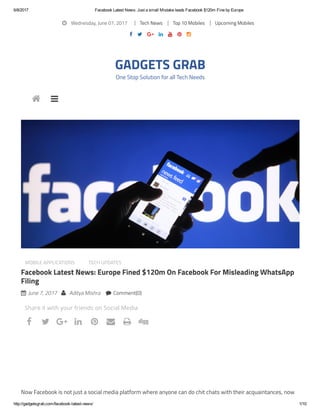 6/8/2017 Facebook Latest News: Just a small Mistake leads Facebook $120m Fine by Europe
http://gadgetsgrab.com/facebook­latest­news/ 1/10
 Wednesday, June 07, 2017 Tech News Top 10 Mobiles Upcoming Mobiles
      
GADGETS GRAB
One Stop Solution for all Tech Needs
MOBILE APPLICATIONS TECH UPDATES
Facebook Latest News: Europe Fined $120m On Facebook For Misleading WhatsApp
Filing
 June 7, 2017  Aditya Mishra  Comment(0)
Now Facebook is not just a social media platform where anyone can do chit chats with their acquaintances, now
 
Share it with your friends on Social Media
       
 