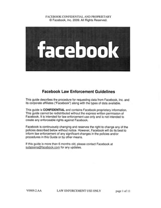 FACEBOOK CONFIDENTIAL AND PROPRffTARY
@ Facebook, Inc. 2009. All Rights Reserved.
Facebook Law Enforcement Guidelines
This guide describes the procedure for requesting data from Facebook, Inc. and
its corporate affiliates ("Facebook") along with the types of data available.
This guide is CONFIDENTIAL and contains Facebook proprietary information.
This guide cannot be redistributed without the express written permission of
Facebook. It is intended for law enforcement use only and is not intended to
create any enforceable rights against Facebook.
Facebook is continuously changing and reserves the right to change any of the
policies described below without notice. However, Facebook wil do its best to
inform law enforcement of any significant changes in the policies and/or
procedures in this Guide or by other means.
If this guide is more than 6 months old, please contact Facebook at
subpoena@facebook.com for any updates.
V0909.2.AA LAW ENFORCEMENT USE ONLY page 1 of 11
 