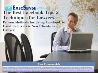 The Best Facebook Tips & Techniques for Lawyers - Proven Methods for Using Facebook to Land Referrals & New Clients as a Lawyer Alex Romanovich Material in this seminar is for reference purposes only. This seminar is sold with the understanding that neither any of the authors nor the publisher are engaged in rendering legal, accounting, investment, medical or any other professional service directly through this seminar. Neither the publisher nor the authors assume any liability for any errors or omissions, or for how this seminar or its contents are used or interpreted, or for any consequences resulting directly or indirectly from the use of this seminar. For legal, financial, medical, strategic or any other type of advice, please personally consult the appropriate professional. 