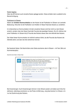 -8-

Nutzer tagging:
Über die API können auch einzelne Nutzer getaggt werden. Diese erhalten dann zusätzlich eine
Benachrichtigung.


Publizieren im Stream
Neben der direkten Kommunikation an den Nutzer ist die Publikation im Stream von zentraler
Bedeutung. Hierunter ist die Publikation von Inhalten im News Feed des Nutzers zu verstehen.


Im Unterschied zur Kommunikation mit dem einzelnen Nutzer wird hier nicht nur (ein) Nutzer
erreicht, sondern über den News Feed alle Freunde des jeweiligen Nutzers. M.a.W. erfahren bei
einer Publikation im Stream ALLE Freunde des Nutzers etwas über eine Aktivität des Nutzers.


Der Hebel dieser Kommunikation ist natürlich weitaus höher, da alle Freunde des Nutzers die
Aktivität sehen und über die links teilnehmen können.




Bei facebook Seiten: Die Nachrichten einer Seite erscheinen alle im Stream – mit Text, Bild und
Kommentaroption:


Nachricht einer Seite im News Feed




Bei Anwendungen: Auch Anwendungen können in den Stream posten und dabei auch links frei
definieren; allerdings erscheinen nur die Posts mit Bild (sog. „long feed stories“) im Stream, d.h.
nur bei Zustimmung des Nutzers.




Leitfaden Marketingpraxis facebook (09.2009)                                    © Xihit Solutions GmbH
 