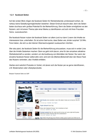 - 11 -

1.2.1 facebook Seiten


Auf den ersten Blick mögen die facebook Seiten für Werbetreibende uninteressant wirken, da
nahezu keine Gestaltungsmöglichkeiten bestehen. Dieser Eindruck täuscht aber, denn die Seiten
bieten durchaus sehr großes Potential für die Markenführung. Denn die Seiten ermöglichen es den
Nutzern, sich mit einem Thema oder einer Marke zu identifizieren und sich mit ihren Freunden
hierzu auszutauschen.


Die facebook Nutzer nutzen die facebook Seiten vor allem (und nur dann !) wenn die Inhalte sie
interessieren bzw. unterhalten. Es ist schon fast kurios, dass Seiten wie „kinder surprise“ 2,6 Mio.
Fans haben, die sich zu den kleinen Überraschungseiern austauschen möchten.


Wer also plant, die facebook Seiten für die Markenführung einzusetzen, muss sich in erster Linie
über die Inhalte Gedanken machen: Denn es geht nicht darum, eine für den einzelnen attraktive
Werbebotschaft zu senden, sondern um die Auslösung von Aktivitäten der Nutzer. Nur wenn der
einzelne facebook Nutzer selbst aktiv wird, wird sich die (Marken)Botschaft über den News Feed
des Nutzers verbreiten, also Viralität entfalten.


Hierbei sind natürlich Produkte im Vorteil, mit denen sich die Nutzer per se gerne identifizieren,
z.B. Modemarken oder Lifestyleprodukte.


Beispiel: Facebook Seite von GAP




Leitfaden Marketingpraxis facebook (09.2009)                                    © Xihit Solutions GmbH
 