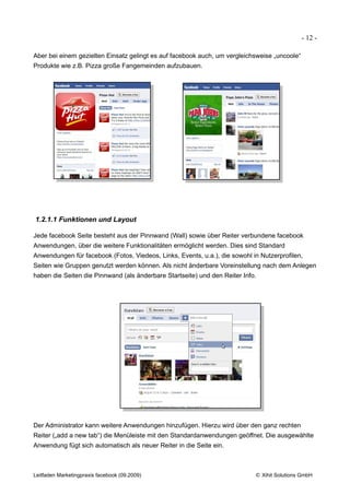 - 12 -

Aber bei einem gezielten Einsatz gelingt es auf facebook auch, um vergleichsweise „uncoole“
Produkte wie z.B. Pizza große Fangemeinden aufzubauen.




1.2.1.1 Funktionen und Layout

Jede facebook Seite besteht aus der Pinnwand (Wall) sowie über Reiter verbundene facebook
Anwendungen, über die weitere Funktionalitäten ermöglicht werden. Dies sind Standard
Anwendungen für facebook (Fotos, Viedeos, Links, Events, u.a.), die sowohl in Nutzerprofilen,
Seiten wie Gruppen genutzt werden können. Als nicht änderbare Voreinstellung nach dem Anlegen
haben die Seiten die Pinnwand (als änderbare Startseite) und den Reiter Info.




Der Administrator kann weitere Anwendungen hinzufügen. Hierzu wird über den ganz rechten
Reiter („add a new tab“) die Menüleiste mit den Standardanwendungen geöffnet. Die ausgewählte
Anwendung fügt sich automatisch als neuer Reiter in die Seite ein.



Leitfaden Marketingpraxis facebook (09.2009)                                © Xihit Solutions GmbH
 