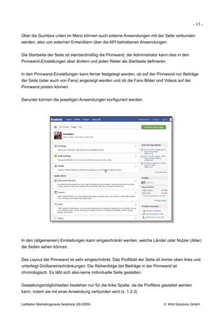 - 13 -

Über die Suchbox unten im Menü können auch externe Anwendungen mit der Seite verbunden
werden, also von externen Entwicklern über die API betriebenen Anwendungen.


Die Startseite der Seite ist standardmäßig die Pinnwand; der Administrator kann dies in den
Pinnwand-Einstellungen aber ändern und jeden Reiter als Startseite definieren.


In den Pinnwand-Einstellungen kann ferner festgelegt werden, ob auf der Pinnwand nur Beiträge
der Seite (oder auch von Fans) angezeigt werden und ob die Fans Bilder und Videos auf der
Pinnwand posten können.


Darunter können die jeweiligen Anwendungen konfiguriert werden.




In den (allgemeinen) Einstellungen kann eingeschränkt werden, welche Länder oder Nutzer (Alter)
die Seiten sehen können.


Das Layout der Pinnwand ist sehr eingeschränkt. Das Profilbild der Seite ist immer oben links und
unterliegt Größeneinschränkungen. Die Reihenfolge der Beiträge in der Pinnwand ist
chronologisch. Es läßt sich also keine individuelle Seite gestalten.


Gestaltungsmöglichkeiten bestehen nur für die linke Spalte, da die Profilbox gestaltet werden
kann, indem sie mit einer Anwendung verbunden wird (s. 1.2.3)


Leitfaden Marketingpraxis facebook (09.2009)                                 © Xihit Solutions GmbH
 
