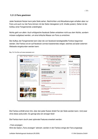 - 14 -

1.2.1.2 Fans gewinnen


Jeder facebook Nutzer kann jede Seite sehen. Nachrichten und Aktualisierungen erhalten aber nur
Fans und auch nur die Fans können mit der Seite interagieren (z.B. Inhalte posten). Daher ist der
Aufbau einer Fangemeinde unabdingbar.


Nichts geht von allein. Auch erfolgreiche facebook Seiten entstehen nicht aus dem Nichts, sondern
müssen aufgebaut werden, um eine kritische Masse von Fans zu erreichen.


Der Aufbau der Fangemeinde kann über die von facebook bereitgestellte Fanbox begonnen
werden. Die Fanbox ist ein auf facebook connect basierendes widget, welches auf jeder externen
Webseite eingebunden werden kann:


Bsp. Für Fan Box auf www.newsweek.com




Die Fanbox enthält einen link, über den jeder Nutzer direkt Fan der Seite werden kann. Und zwar
ohne diese aufzurufen. Es genügt also ein einziger klick!


Die Fanbox kann durch zwei optionale Features erweitert werden:


- Fans anzeigen:
Wird die Option „Fans anzeigen“ aktiviert, werden in der Fanbox einige der Fans angezeigt.


Leitfaden Marketingpraxis facebook (09.2009)                                 © Xihit Solutions GmbH
 