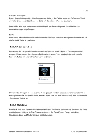 - 15 -

- Stream hinzufügen:
Durch diese Option werden aktuelle Inhalte der Seite in die Fanbox integriert. Auf diesem Wege
wird also direkt content der facebook Seite auf die externe Webseite publiziert.


Die Fanbox wird über den Administrationsbereich der Seite konfiguriert und über den dort
angezeigten code eingebunden.


Fazit:
Die Fanbox ist ein sehr einfach einzurichtendes Werkzeug, um über die eigene Webseite Fans für
die facebook Seite zu gewinnen.


1.2.1.3 Seiten bewerben

Der Aufbau der Fangemeinde sollte immer innerhalb von facebook durch Werbung initialisiert
werden. Hierzu eignen sich die sog. „Self Service Anzeigen“ von facebook, da auch hier die
facebook Nutzer mit einem klick Fan werden können.




Hinweis: Die Anzeigen können auch nach cpc gebucht werden, so dass nur für die tatsächlichen
klicks gezahlt wird. Die Kosten fallen dann für jeden klick auf den Titel, das Bild, den Text oder den
„Fan werden“ button an.


1.2.1.4 Statistiken

Facebook stellt über den Administrationsbereich sehr detaillierte Statistiken zu den Fans der Seite
zur Verfügung. In Bezug auf die Zusammensetzung der Fans können Zahlen nach Alter,
Geschlecht, Land und Medienkonsum gefiltert werden.




Leitfaden Marketingpraxis facebook (09.2009)                                    © Xihit Solutions GmbH
 