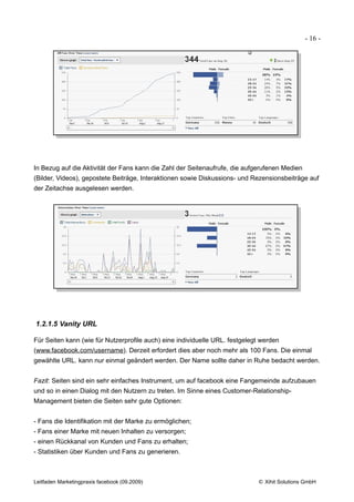 - 16 -




In Bezug auf die Aktivität der Fans kann die Zahl der Seitenaufrufe, die aufgerufenen Medien
(Bilder, Videos), gepostete Beiträge, Interaktionen sowie Diskussions- und Rezensionsbeiträge auf
der Zeitachse ausgelesen werden.




1.2.1.5 Vanity URL

Für Seiten kann (wie für Nutzerprofile auch) eine individuelle URL. festgelegt werden
(www.facebook.com/username). Derzeit erfordert dies aber noch mehr als 100 Fans. Die einmal
gewählte URL. kann nur einmal geändert werden. Der Name sollte daher in Ruhe bedacht werden.


Fazit: Seiten sind ein sehr einfaches Instrument, um auf facebook eine Fangemeinde aufzubauen
und so in einen Dialog mit den Nutzern zu treten. Im Sinne eines Customer-Relationship-
Management bieten die Seiten sehr gute Optionen:


- Fans die Identifikation mit der Marke zu ermöglichen;
- Fans einer Marke mit neuen Inhalten zu versorgen;
- einen Rückkanal von Kunden und Fans zu erhalten;
- Statistiken über Kunden und Fans zu generieren.



Leitfaden Marketingpraxis facebook (09.2009)                                 © Xihit Solutions GmbH
 