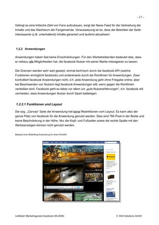 - 17 -

Gelingt es eine kritische Zahl von Fans aufzubauen, sorgt der News Feed für die Verbreitung der
Inhalte und das Wachstum der Fangemeinde. Voraussetzung ist es, dass der Betreiber der Seite
interessante (z.B. unterhaltend) Inhalte generiert und laufend aktualisiert.



1.2.2 Anwendungen

Anwendungen haben fast keine Einschränkungen. Für den Werbetreibenden bedeutet dies, dass
er nahezu alle Möglichkeiten hat, die facebook Nutzer mit seiner Marke interagieren zu lassen.


Die Grenzen werden sehr weit gesetzt, einmal technisch durch die facebook API (welche
Funktionen ermöglicht facebook) und andererseits durch die Richtlinien für Anwendungen. Zwar
kontrolliert facebook Anwendungen nicht, d.h. jede Anwendung geht ohne Freigabe online; aber
bei Beschwerden von Nutzern legt facebook Anwendungen still, wenn gegen die Richtlinien
verstoßen wird. Facebook geht es dabei vor allem um „gute Nutzererfahrungen“, d.h. facebook will
vermeiden, dass Anwendungen Nutzer durch Spam belästigen.


1.2.2.1 Funktionen und Layout

Die sog. „Canvas“ Seite der Anwendung hat keine Restriktionen vom Layout. Es kann also der
ganze Platz von facebook für die Anwendung genutzt werden. Dies sind 760 Pixel in der Breite und
keine Beschränkung in der Höhe. Nur die Kopf- und Fußzeilen sowie die rechte Spalte mit den
Werbeanzeigen können nicht genutzt werden.


Beispiel einer Marketing Anwendung für einen Kinofilm




Leitfaden Marketingpraxis facebook (09.2009)                                   © Xihit Solutions GmbH
 