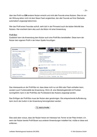 - 20 -

über das Profil nur EIN anderer Nutzer erreicht und nicht alle Freunde eines Nutzers. Dies ist von
der Wirkung daher nicht mit dem News Feed vergleichbar, den alle Freunde auf ihrer Startseite
automatisch angezeigt bekommen.


Wer das Profil eines Freundes aufruft, sieht dort in der Pinnwand auch die letzten Aktivität des
Nutzers. Hier erscheint dann also auch die Aktion mit einer Anwendung.


Profil Box:
Zusätzlich kann die Anwendung dem Nutzer auch eine Profil Box bereitstellen. Diese kann der
Nutzer dem eigenen Profil in der linken Spalte hinzufügen.




Das interessante an der Profil Box ist, dass diese nicht nur ein Bild oder Flash enthalten kann,
sondern auch Funktionalität der Anwendung. Wird z.B. eine Marketingaktivität mit Punkten
durchgeführt, kann in der Profil Box der Punktestand des Nutzers angezeigt werden.


Das Einfügen der Profil Box muss der Nutzer aber genehmigen. Die entsprechende Aufforderung
kann durch den button in der Anwendung hervorgehoben werden:




Dies setzt aber voraus, dass der Nutzer hieran ein Interesse hat. Ferner ist der Platz limitiert, d.h.
wenn der Nutzer bereits Profil Boxen aus anderen Anwendungen installiert hat, müßte er diese erst
entfernen.



Leitfaden Marketingpraxis facebook (09.2009)                                     © Xihit Solutions GmbH
 