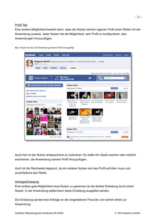 - 21 -

Profil Tab:
Eine andere Möglichkeit besteht darin, dass der Nutzer seinem eigenen Profil einen Reiter mit der
Anwendung zuweist. Jeder Nutzer hat die Möglichkeit, sein Profil zu konfigurieren, also
Anwendungen hinzuzufügen.


Bsp: Nutzer hat die iLike Anwendung seinem Profil hinzugefügt




Auch hier ist der Nutzer entsprechend zu motivieren: Es sollte ihm Spaß machen oder nützlich
erscheinen, die Anwendung seinem Profil hinzuzufügen.


Auch ist die Reichweite begrenzt, da ein anderer Nutzer erst das Profil aufrufen muss und
anschließend den Reiter.


Anfrage/Einladung
Eine andere gute Möglichkeit neue Nutzer zu gewinnen ist die direkte Einladung durch einen
Nutzer. In der Anwendung selbst kann diese Einladung ausgelöst werden.


Die Einladung sendet eine Anfrage an die eingeladenen Freunde und verlinkt direkt zur
Anwendung:


Leitfaden Marketingpraxis facebook (09.2009)                                 © Xihit Solutions GmbH
 