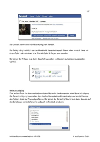 - 22 -




Der Linktext kann dabei individuell konfiguriert werden.


Der Erfolgt hängt natürlich von der Attraktivität dieser Anfrage ab. Daher ist es sinnvoll, diese mit
einem Spiel zu kombinieren bzw. über ein Spiel Anfragen auszusenden.


Der Vorteil der Anfrage liegt darin, dass Anfragen oben rechts recht gut platziert ausgegeben
werden:




Benachrichtigung:
Eine andere Form der Kommunikation mit dem Nutzer ist das Aussenden einer Benachrichtigung.
Die Benachrichtigung kann neben dem Nachrichtentext einen Link enthalten und so die Freunde
des Nutzers direkt zur Anwendung führen. Der Vorteil der Benachrichtigung liegt darin, dass sie auf
den Empfänger persönlicher wirkt und auch im Postfach erscheint.




Leitfaden Marketingpraxis facebook (09.2009)                                     © Xihit Solutions GmbH
 