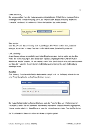 - 23 -

E-Mail Nachricht_
Die wirkungsvollste Form der Nutzeransprache ist natürlich die E-Mail. Hierzu muss der Nutzer
allerdings einmal seine Einwilligung geben. Es empfiehlt sich, diese Einwilligung durch eine
inhaltliche Verbindung einzuholen und hierzu die Standard Box zu verwenden:




User tagging:
Über die API kann die Anwendung auch Nutzer taggen. Der Vorteil besteht darin, dass der
getaggte Nutzer dies im News Feed sieht und zusätzlich eine Benachrichtigung erhält.


Chat Einladung:
Anwendungen können grundsätzlich auch über Einladungen zum chat verbreitet werden. Der
Vorteil der chat Einladung ist, dass diese recht aggressiv angezeigt werden und vom Nutzer
weggeklickt werden müssen. Der Nachteil liegt darin, dass sie nur Nutzer erreichen, die online sind
und dass der Nutzer (in dessen Namen die Einladung versendet werden soll) die Einladung
bestätigen muss.


Publisher:
Über den sog. Publisher stellt facebook eine weitere Möglichkeit zur Verfügung, wie die Nutzer
einer Anwendung Inhalte an Ihre Freunde leiten können.




Der Nutzer hat ganz oben auf seiner Startseite stets die Publisher Box, um Inhalte mit seinen
Freunden zu teilen. Die Box beinhaltet als Standard die internen facebook Anwendungen (Bilder,
Videos, events, links), d.h. diese Elemente kann der Nutzer in seinem News Feed veröffentlichen.


Der Publisher kann aber auch auf andere Anwendungen zugreifen:




Leitfaden Marketingpraxis facebook (09.2009)                                  © Xihit Solutions GmbH
 
