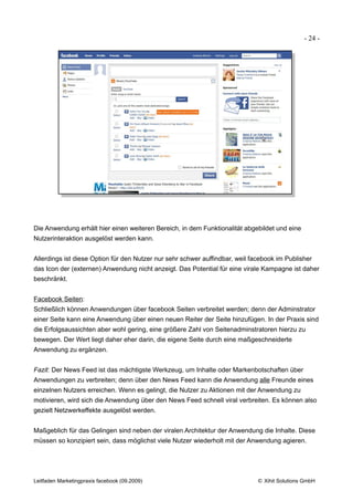 - 24 -




Die Anwendung erhält hier einen weiteren Bereich, in dem Funktionalität abgebildet und eine
Nutzerinteraktion ausgelöst werden kann.


Allerdings ist diese Option für den Nutzer nur sehr schwer auffindbar, weil facebook im Publisher
das Icon der (externen) Anwendung nicht anzeigt. Das Potential für eine virale Kampagne ist daher
beschränkt.


Facebook Seiten:
Schließlich können Anwendungen über facebook Seiten verbreitet werden; denn der Adminstrator
einer Seite kann eine Anwendung über einen neuen Reiter der Seite hinzufügen. In der Praxis sind
die Erfolgsaussichten aber wohl gering, eine größere Zahl von Seitenadminstratoren hierzu zu
bewegen. Der Wert liegt daher eher darin, die eigene Seite durch eine maßgeschneiderte
Anwendung zu ergänzen.


Fazit: Der News Feed ist das mächtigste Werkzeug, um Inhalte oder Markenbotschaften über
Anwendungen zu verbreiten; denn über den News Feed kann die Anwendung alle Freunde eines
einzelnen Nutzers erreichen. Wenn es gelingt, die Nutzer zu Aktionen mit der Anwendung zu
motivieren, wird sich die Anwendung über den News Feed schnell viral verbreiten. Es können also
gezielt Netzwerkeffekte ausgelöst werden.


Maßgeblich für das Gelingen sind neben der viralen Architektur der Anwendung die Inhalte. Diese
müssen so konzipiert sein, dass möglichst viele Nutzer wiederholt mit der Anwendung agieren.




Leitfaden Marketingpraxis facebook (09.2009)                                  © Xihit Solutions GmbH
 