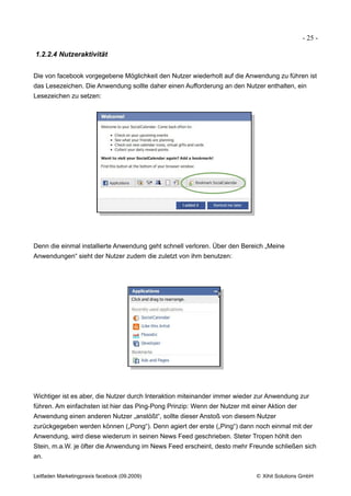 - 25 -

1.2.2.4 Nutzeraktivität


Die von facebook vorgegebene Möglichkeit den Nutzer wiederholt auf die Anwendung zu führen ist
das Lesezeichen. Die Anwendung sollte daher einen Aufforderung an den Nutzer enthalten, ein
Lesezeichen zu setzen:




Denn die einmal installierte Anwendung geht schnell verloren. Über den Bereich „Meine
Anwendungen“ sieht der Nutzer zudem die zuletzt von ihm benutzen:




Wichtiger ist es aber, die Nutzer durch Interaktion miteinander immer wieder zur Anwendung zur
führen. Am einfachsten ist hier das Ping-Pong Prinzip: Wenn der Nutzer mit einer Aktion der
Anwendung einen anderen Nutzer „anstößt“, sollte dieser Anstoß von diesem Nutzer
zurückgegeben werden können („Pong“). Denn agiert der erste („Ping“) dann noch einmal mit der
Anwendung, wird diese wiederum in seinen News Feed geschrieben. Steter Tropen höhlt den
Stein, m.a.W. je öfter die Anwendung im News Feed erscheint, desto mehr Freunde schließen sich
an.


Leitfaden Marketingpraxis facebook (09.2009)                                © Xihit Solutions GmbH
 