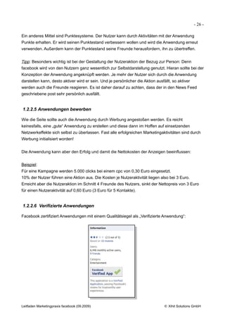 - 26 -

Ein anderes Mittel sind Punktesysteme. Der Nutzer kann durch Aktivitäten mit der Anwendung
Punkte erhalten. Er wird seinen Punktestand verbessern wollen und wird die Anwendung erneut
verwenden. Außerdem kann der Punktestand seine Freunde herausfordern, ihn zu übertreffen.


Tipp: Besonders wichtig ist bei der Gestaltung der Nutzeraktion der Bezug zur Person: Denn
facebook wird von den Nutzern ganz wesentlich zur Selbstdarstellung genutzt. Hieran sollte bei der
Konzeption der Anwendung angeknüpft werden. Je mehr der Nutzer sich durch die Anwendung
darstellen kann, desto aktiver wird er sein. Und je persönlicher die Aktion ausfällt, so aktiver
werden auch die Freunde reagieren. Es ist daher darauf zu achten, dass der in den News Feed
geschriebene post sehr persönlich ausfällt.


1.2.2.5 Anwendungen bewerben

Wie die Seite sollte auch die Anwendung durch Werbung angestoßen werden. Es reicht
keinesfalls, eine „gute“ Anwendung zu erstellen und diese dann im Hoffen auf einsetzenden
Netzwerkeffekte sich selbst zu überlassen. Fast alle erfolgreichen Marketingaktivitäten sind durch
Werbung initialisiert worden!


Die Anwendung kann aber den Erfolg und damit die Nettokosten der Anzeigen beeinflussen:


Beispiel:
Für eine Kampagne werden 5.000 clicks bei einem cpc von 0,30 Euro eingesetzt.
10% der Nutzer führen eine Aktion aus. Die Kosten je Nutzeraktivität liegen also bei 3 Euro.
Erreicht aber die Nutzeraktion im Schnitt 4 Freunde des Nutzers, sinkt der Nettopreis von 3 Euro
für einen Nutzeraktivität auf 0,60 Euro (3 Euro für 5 Kontakte).


1.2.2.6 Verifizierte Anwendungen

Facebook zertifiziert Anwendungen mit einem Qualitätsiegel als „Verifizierte Anwendung“:




Leitfaden Marketingpraxis facebook (09.2009)                                     © Xihit Solutions GmbH
 