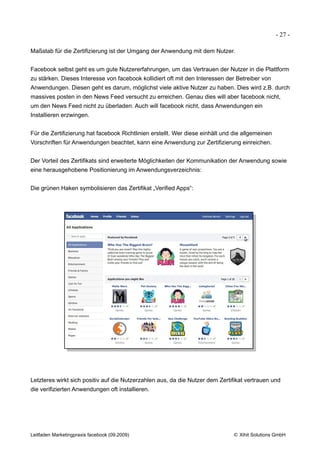 - 27 -

Maßstab für die Zertifizierung ist der Umgang der Anwendung mit dem Nutzer.


Facebook selbst geht es um gute Nutzererfahrungen, um das Vertrauen der Nutzer in die Plattform
zu stärken. Dieses Interesse von facebook kollidiert oft mit den Interessen der Betreiber von
Anwendungen. Diesen geht es darum, möglichst viele aktive Nutzer zu haben. Dies wird z.B. durch
massives posten in den News Feed versucht zu erreichen. Genau dies will aber facebook nicht,
um den News Feed nicht zu überladen. Auch will facebook nicht, dass Anwendungen ein
Installieren erzwingen.


Für die Zertifizierung hat facebook Richtlinien erstellt. Wer diese einhält und die allgemeinen
Vorschriften für Anwendungen beachtet, kann eine Anwendung zur Zertifizierung einreichen.


Der Vorteil des Zertifikats sind erweiterte Möglichkeiten der Kommunikation der Anwendung sowie
eine herausgehobene Positionierung im Anwendungsverzeichnis:


Die grünen Haken symbolisieren das Zertifikat „Verified Apps“:




Letzteres wirkt sich positiv auf die Nutzerzahlen aus, da die Nutzer dem Zertifikat vertrauen und
die verifizierten Anwendungen oft installieren.




Leitfaden Marketingpraxis facebook (09.2009)                                   © Xihit Solutions GmbH
 